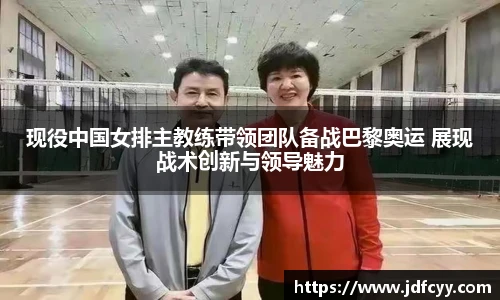 现役中国女排主教练带领团队备战巴黎奥运 展现战术创新与领导魅力